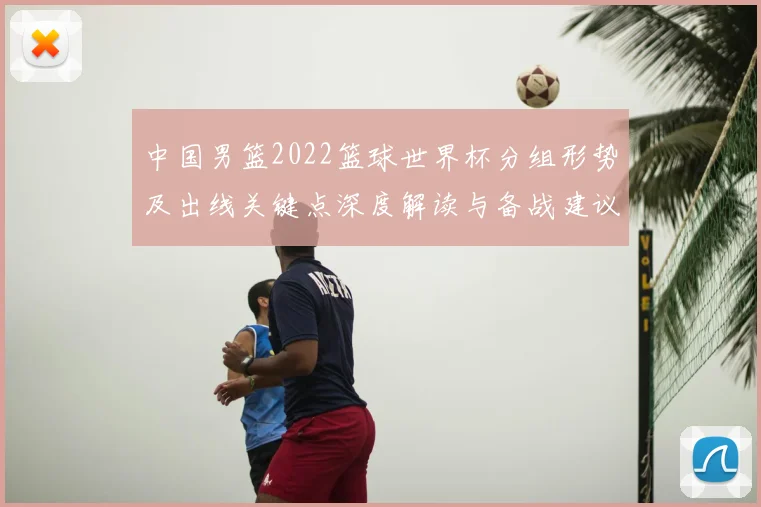 中国男篮2022篮球世界杯分组形势及出线关键点深度解读与备战建议