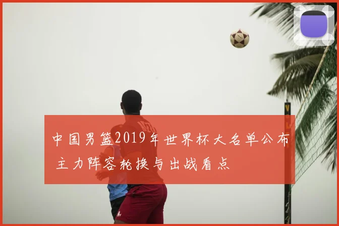 中国男篮2019年世界杯大名单公布 主力阵容轮换与出战看点