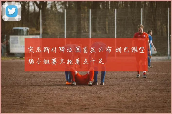 突尼斯对阵法国首发公布 姆巴佩登场小组赛末轮看点十足