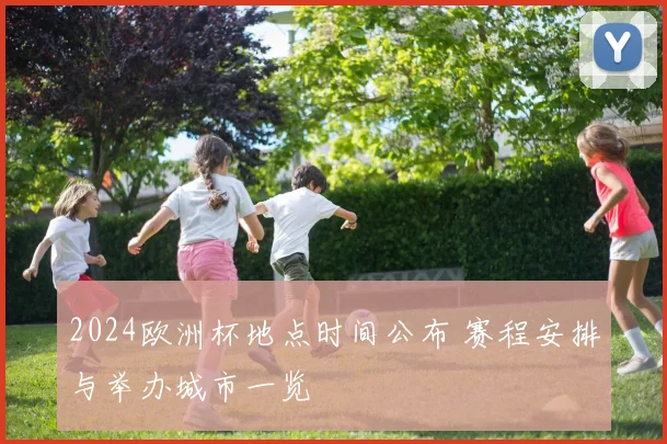 2024欧洲杯地点时间公布 赛程安排与举办城市一览