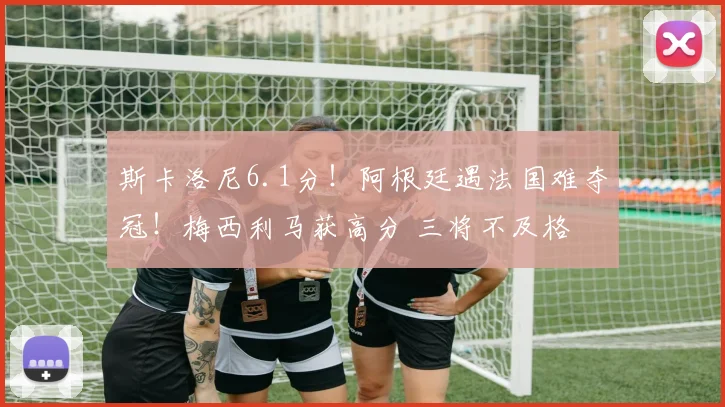 斯卡洛尼6.1分！阿根廷遇法国难夺冠！梅西利马获高分 三将不及格