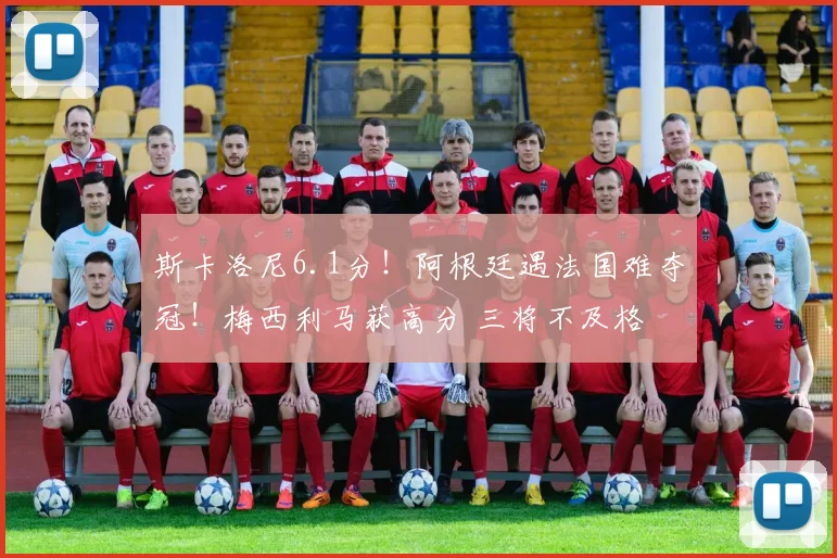 斯卡洛尼6.1分！阿根廷遇法国难夺冠！梅西利马获高分 三将不及格