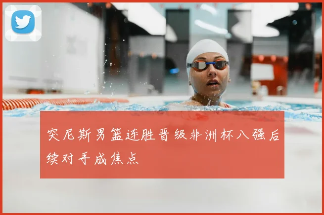 突尼斯男篮连胜晋级非洲杯八强后续对手成焦点