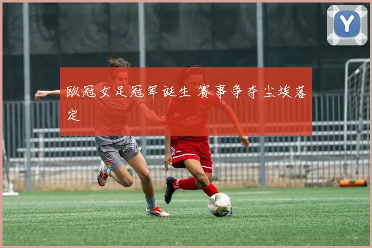 欧冠女足冠军诞生 赛事争夺尘埃落定