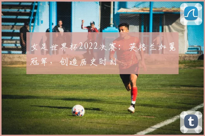 女足世界杯2022决赛：英格兰加冕冠军，创造历史时刻