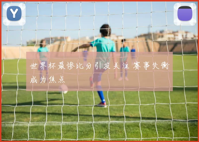 世界杯最惨比分引发关注 赛事失衡成为焦点