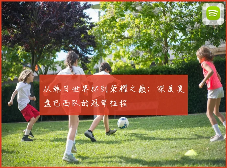 从韩日世界杯到荣耀之巅:深度复盘巴西队的冠军征程
