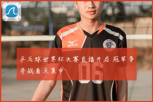 乒乓球世界杯决赛直播开启 冠军争夺战看点集中
