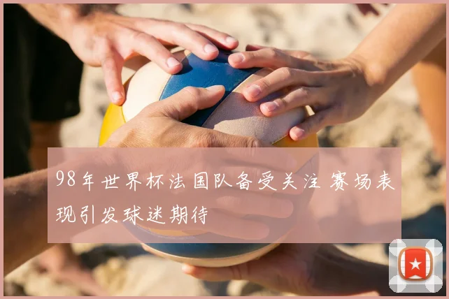 98年世界杯法国队备受关注 赛场表现引发球迷期待
