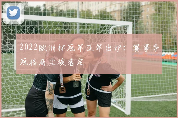 2022欧洲杯冠军亚军出炉:赛事争冠格局尘埃落定